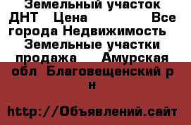 Земельный участок ДНТ › Цена ­ 550 000 - Все города Недвижимость » Земельные участки продажа   . Амурская обл.,Благовещенский р-н